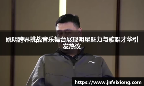 姚明跨界挑战音乐舞台展现明星魅力与歌唱才华引发热议