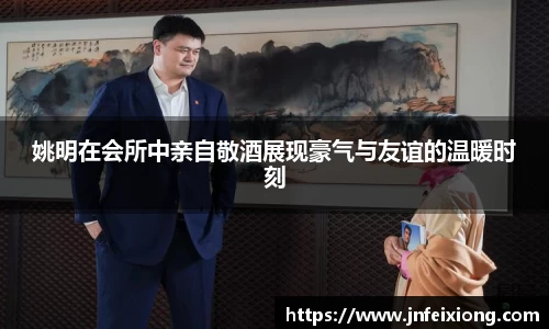 姚明在会所中亲自敬酒展现豪气与友谊的温暖时刻