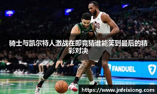 骑士与凯尔特人激战在即竞猜谁能笑到最后的精彩对决